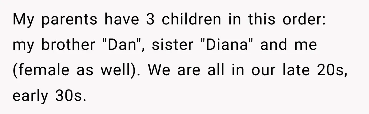 My parents have 3 children in this order: my brother "Dan", sister "Diana" and me (female as well). We are all in our late 20s, early 30s.