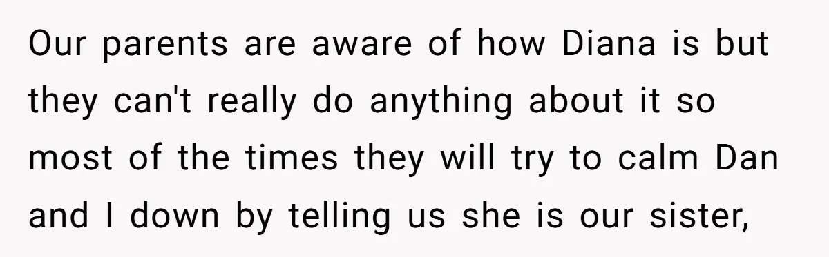Our parents are aware of how Diana is but they can't really do anything about it so most of the times they will try to calm Dan and I down...