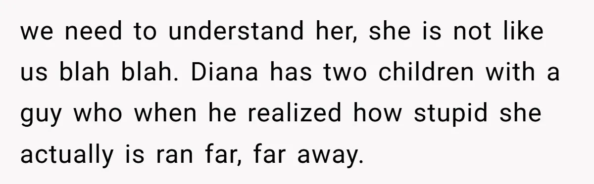 we need to understand her, she is not like us blah blah. Diana has two children with a guy who when he realized how stupid she actually is ran far,...