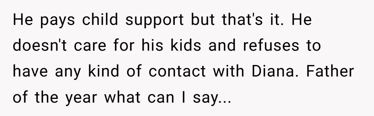 He pays child support but that's it. He doesn't care for his kids and refuses to have any kind of contact with Diana. Father of the year what can I...