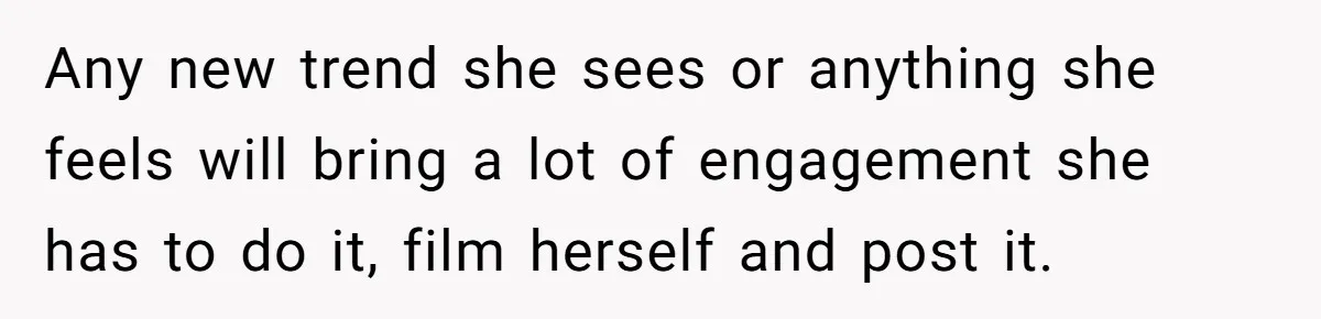 Any new trend she sees or anything she feels will bring a lot of engagement she has to do it, film herself and post it.
