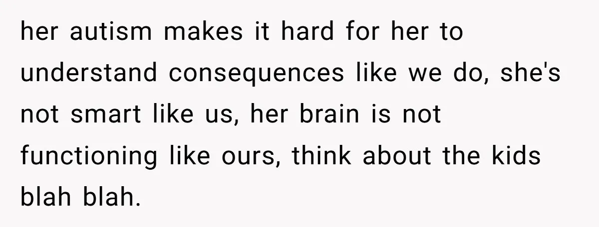 her autism makes it hard for her to understand consequences like we do, she's not smart like us, her brain is not functioning like ours, think about the kids blah...