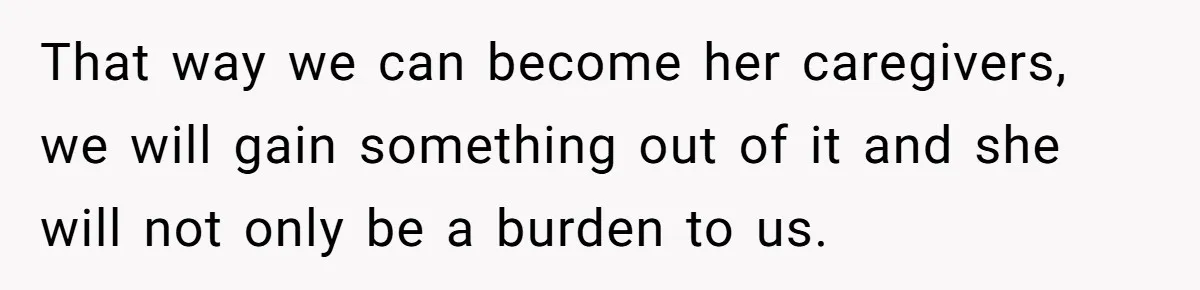 That way we can become her caregivers, we will gain something out of it and she will not only be a burden to us.