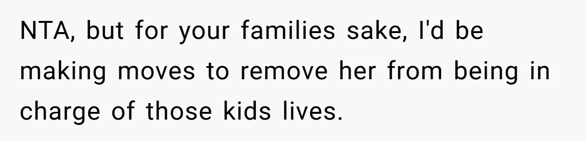 NTA, but for your families sake, I'd be making moves to remove her from being in charge of those kids lives.