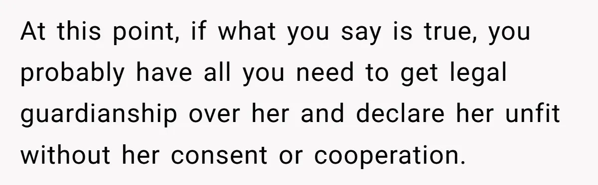 At this point, if what you say is true, you probably have all you need to get legal guardianship over her and declare her unfit without her consent or cooperation.