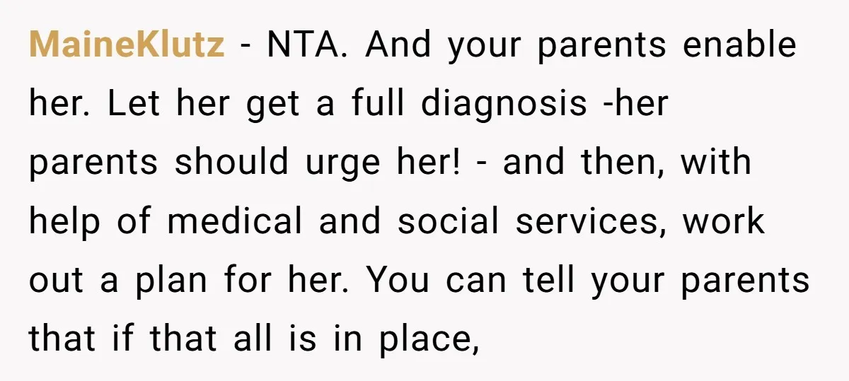 MaineKlutz − NTA. And your parents enable her. Let her get a full diagnosis -her parents should urge her! - and then, with help of medical and social services, work...