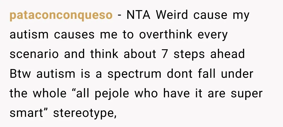 pataconconqueso − NTA Weird cause my autism causes me to overthink every scenario and think about 7 steps ahead Btw autism is a spectrum dont fall under the whole “all...