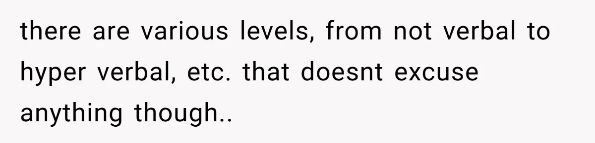 there are various levels, from not verbal to hyper verbal, etc. that doesnt excuse anything though..