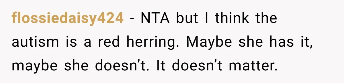 flossiedaisy424 − NTA but I think the autism is a red herring. Maybe she has it, maybe she doesn’t. It doesn’t matter.