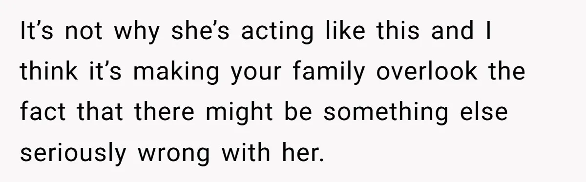 It’s not why she’s acting like this and I think it’s making your family overlook the fact that there might be something else seriously wrong with her.