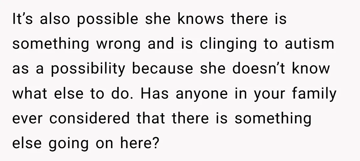 It’s also possible she knows there is something wrong and is clinging to autism as a possibility because she doesn’t know what else to do. Has anyone in your family...