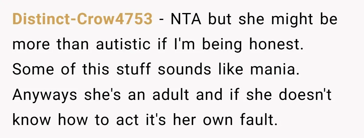 Distinct-Crow4753 − NTA but she might be more than autistic if I'm being honest. Some of this stuff sounds like mania. Anyways she's an adult and if she doesn't know...