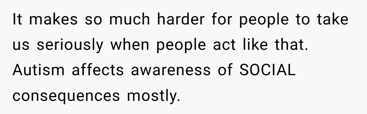 It makes so much harder for people to take us seriously when people act like that. Autism affects awareness of SOCIAL consequences mostly.