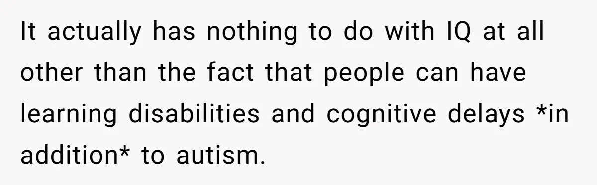 It actually has nothing to do with IQ at all other than the fact that people can have learning disabilities and cognitive delays *in addition* to autism.