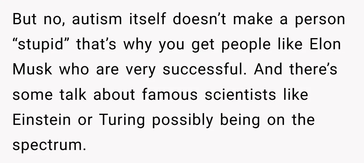 But no, autism itself doesn’t make a person “stupid” that’s why you get people like Elon Musk who are very successful. And there’s some talk about famous scientists like Einstein...