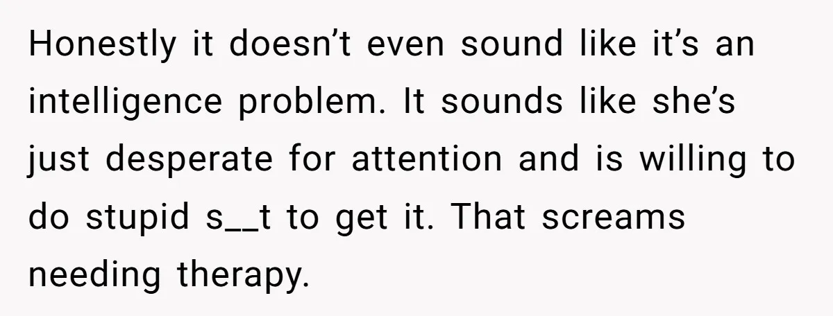 Honestly it doesn’t even sound like it’s an intelligence problem. It sounds like she’s just desperate for attention and is willing to do stupid s__t to get it. That screams...
