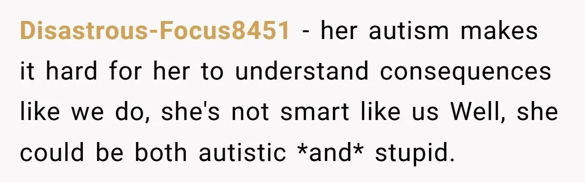 Disastrous-Focus8451 − her autism makes it hard for her to understand consequences like we do, she's not smart like us Well, she could be both autistic *and* stupid.