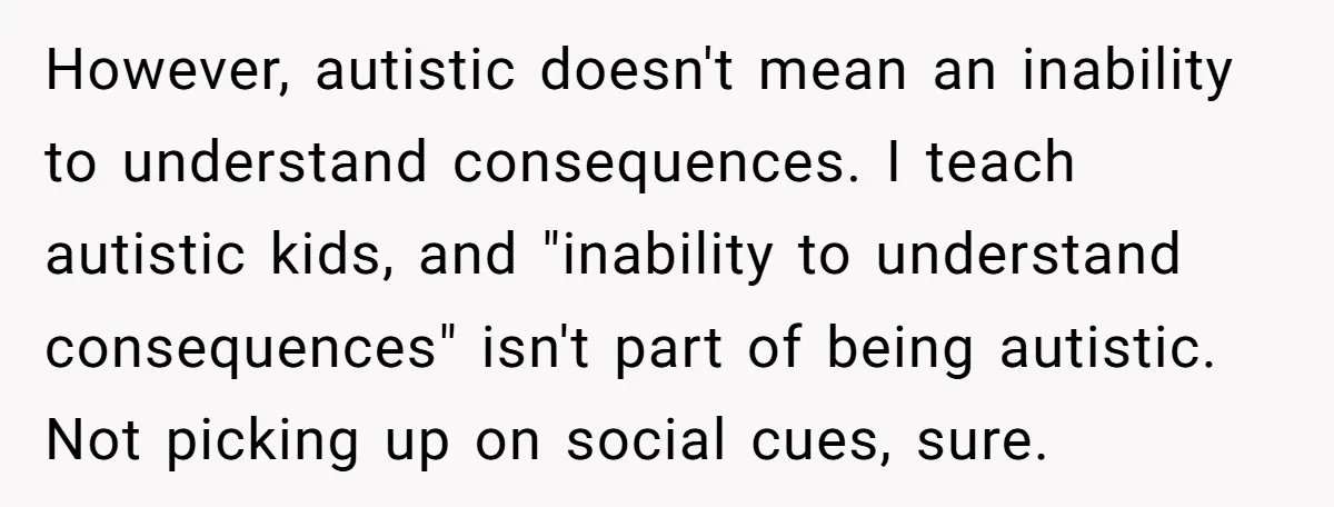 However, autistic doesn't mean an inability to understand consequences. I teach autistic kids, and "inability to understand consequences" isn't part of being autistic. Not picking up on social cues, sure.