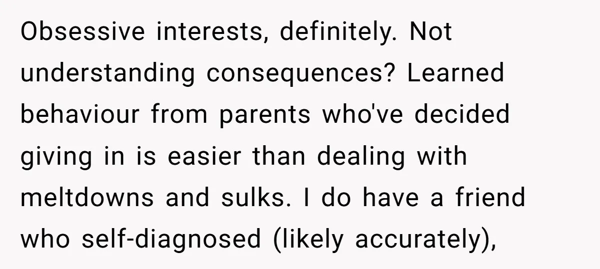 Obsessive interests, definitely. Not understanding consequences? Learned behaviour from parents who've decided giving in is easier than dealing with meltdowns and sulks. I do have a friend who self-diagnosed (likely...