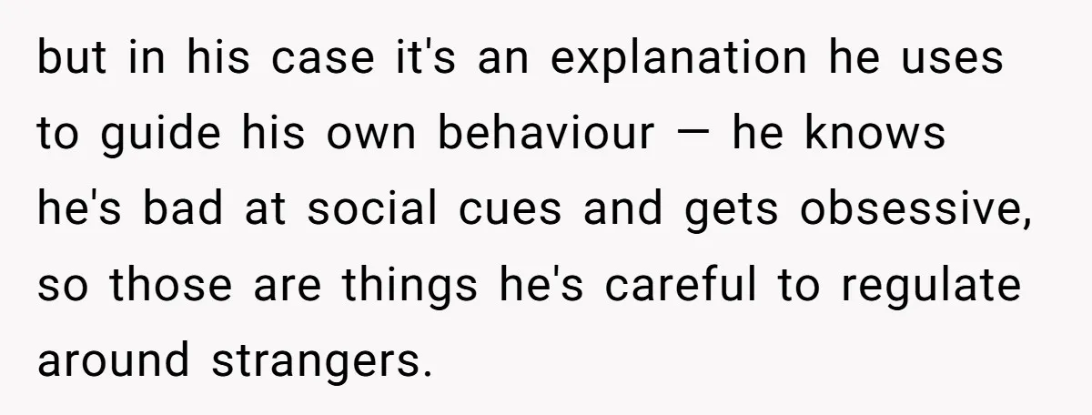 but in his case it's an explanation he uses to guide his own behaviour — he knows he's bad at social cues and gets obsessive, so those are things he's...