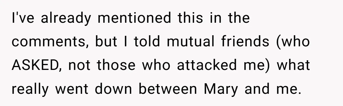 I've already mentioned this in the comments, but I told mutual friends (who ASKED, not those who attacked me) what really went down between Mary and me.