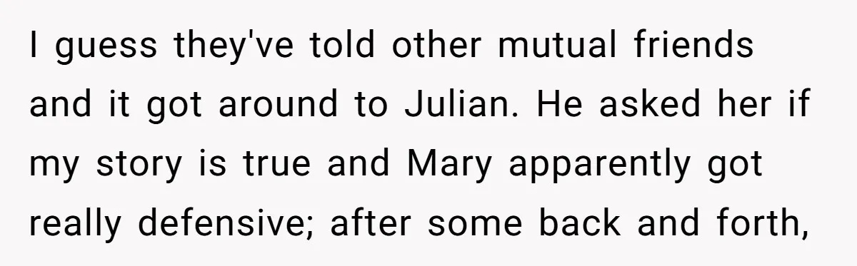 I guess they've told other mutual friends and it got around to Julian. He asked her if my story is true and Mary apparently got really defensive; after some back...