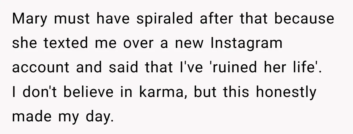 Mary must have spiraled after that because she texted me over a new Instagram account and said that I've 'ruined her life'. I don't believe in karma, but this honestly...