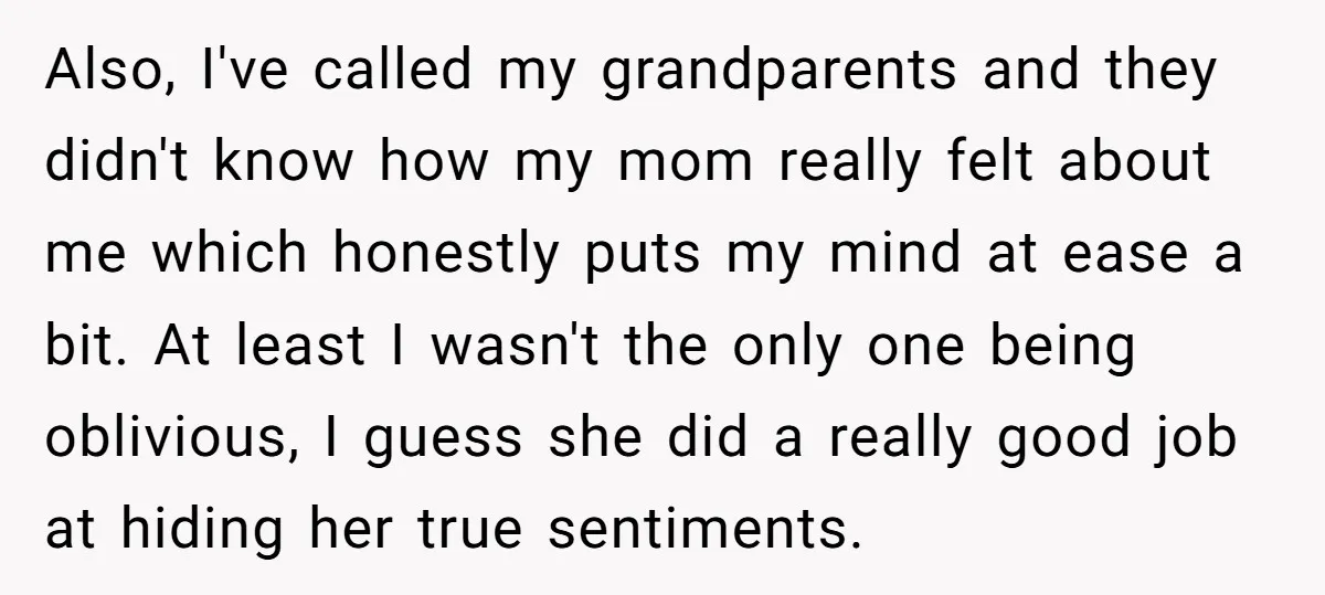 Also, I've called my grandparents and they didn't know how my mom really felt about me which honestly puts my mind at ease a bit. At least I wasn't the...