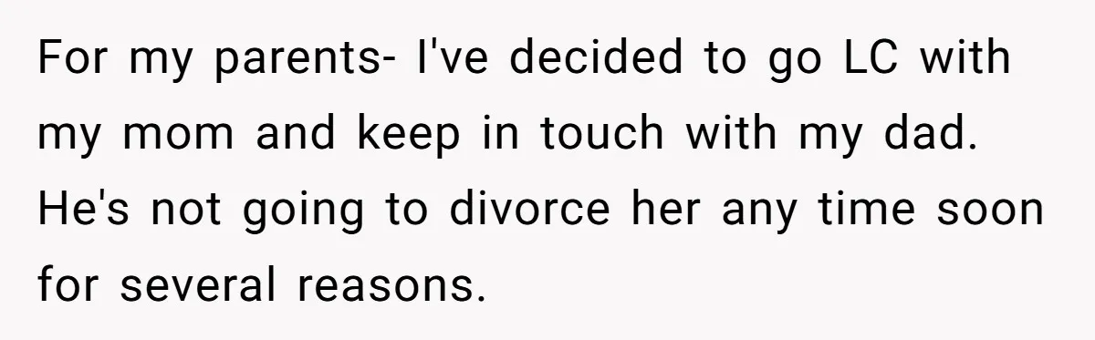 For my parents- I've decided to go LC with my mom and keep in touch with my dad. He's not going to divorce her any time soon for several reasons.