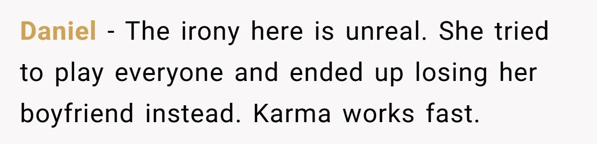 Daniel - The irony here is unreal. She tried to play everyone and ended up losing her boyfriend instead. Karma works fast.