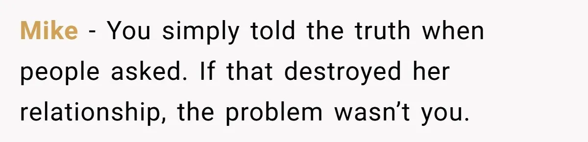 Mike - You simply told the truth when people asked. If that destroyed her relationship, the problem wasn’t you.