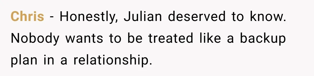 Chris - Honestly, Julian deserved to know. Nobody wants to be treated like a backup plan in a relationship.