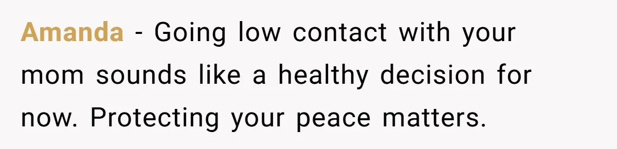 Amanda - Going low contact with your mom sounds like a healthy decision for now. Protecting your peace matters.