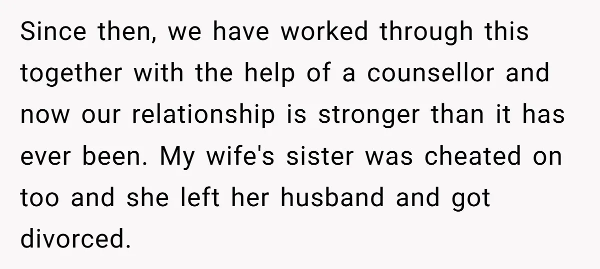 Since then, we have worked through this together with the help of a counsellor and now our relationship is stronger than it has ever been. My wife's sister was cheated...