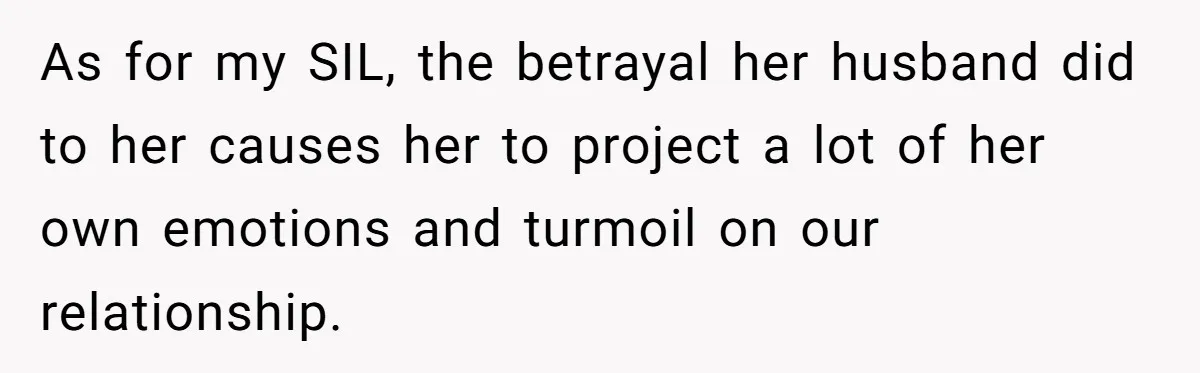 As for my SIL, the betrayal her husband did to her causes her to project a lot of her own emotions and turmoil on our relationship.