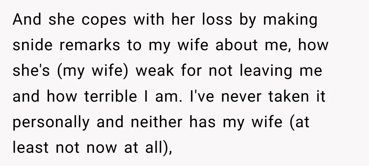 And she copes with her loss by making snide remarks to my wife about me, how she's (my wife) weak for not leaving me and how terrible I am. I've...