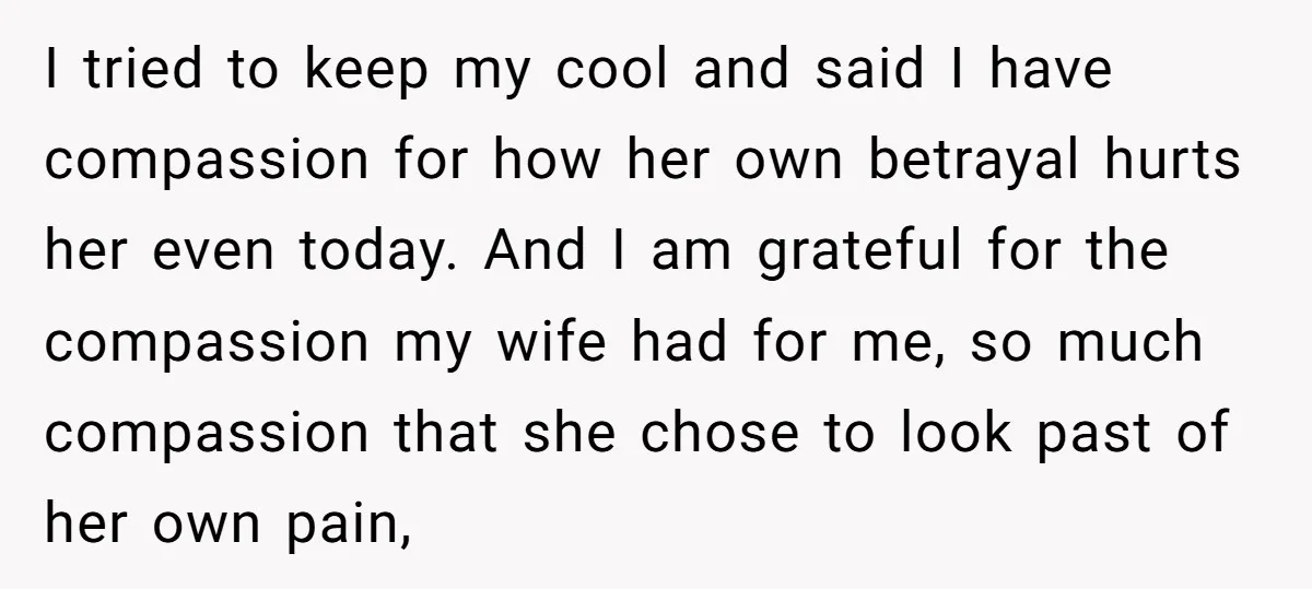 I tried to keep my cool and said I have compassion for how her own betrayal hurts her even today. And I am grateful for the compassion my wife had...