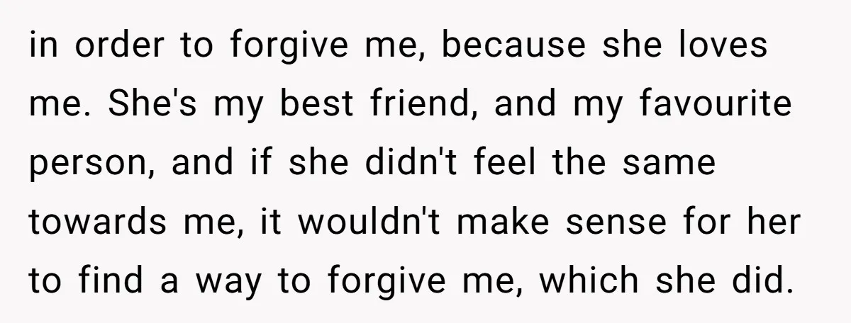 in order to forgive me, because she loves me. She's my best friend, and my favourite person, and if she didn't feel the same towards me, it wouldn't make sense...