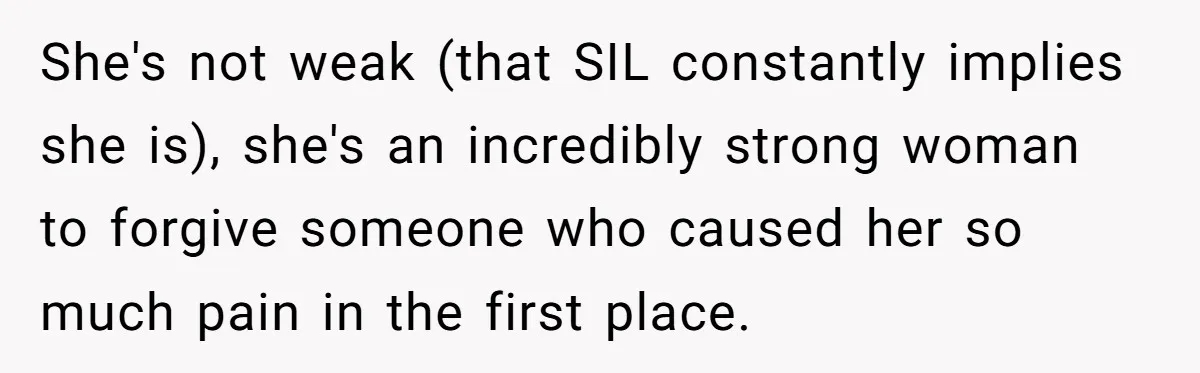 She's not weak (that SIL constantly implies she is), she's an incredibly strong woman to forgive someone who caused her so much pain in the first place.