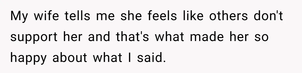 My wife tells me she feels like others don't support her and that's what made her so happy about what I said.