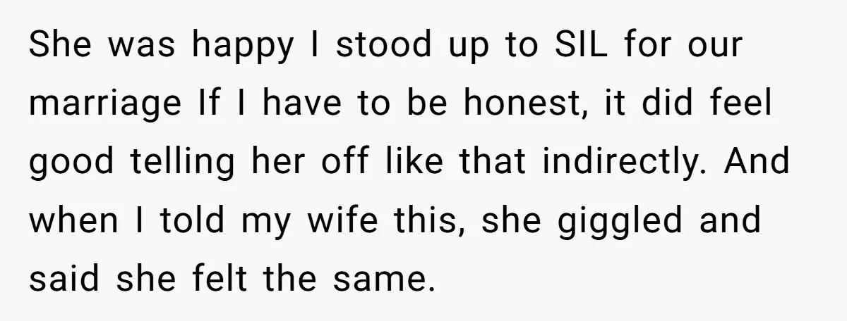 She was happy I stood up to SIL for our marriage If I have to be honest, it did feel good telling her off like that indirectly. And when I...