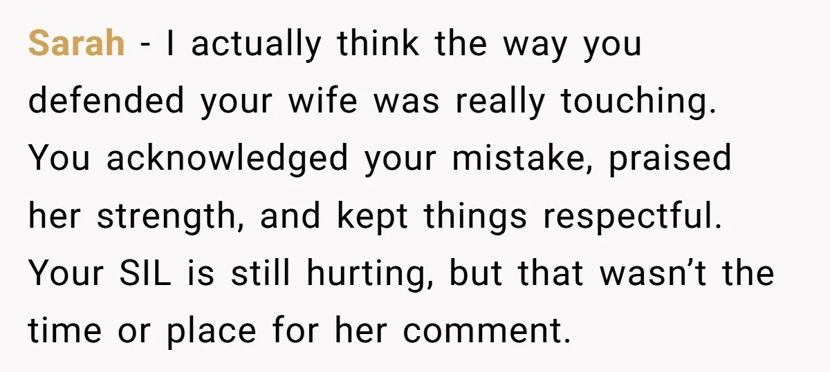 Sarah - I actually think the way you defended your wife was really touching. You acknowledged your mistake, praised her strength, and kept things respectful. Your SIL is still hurting,...