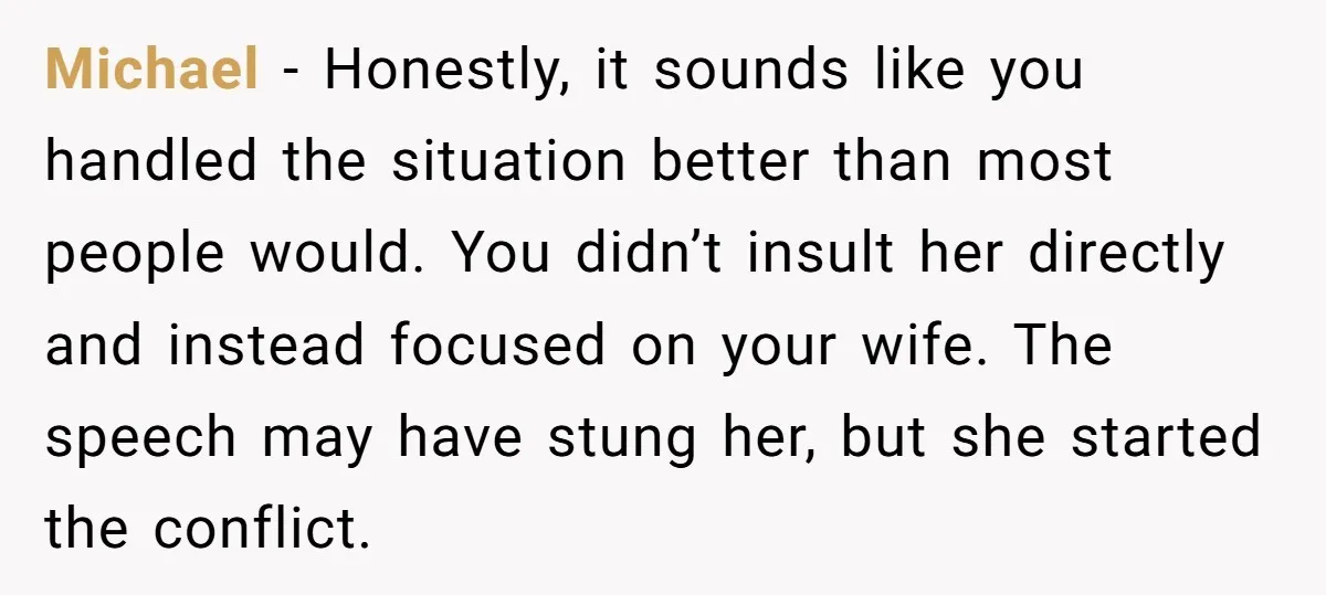 Michael - Honestly, it sounds like you handled the situation better than most people would. You didn’t insult her directly and instead focused on your wife. The speech may have...