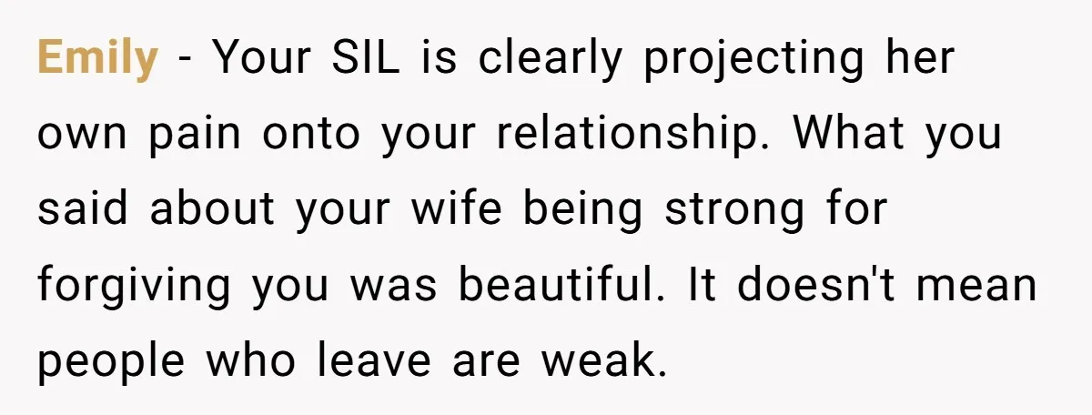 Emily - Your SIL is clearly projecting her own pain onto your relationship. What you said about your wife being strong for forgiving you was beautiful. It doesn't mean people...