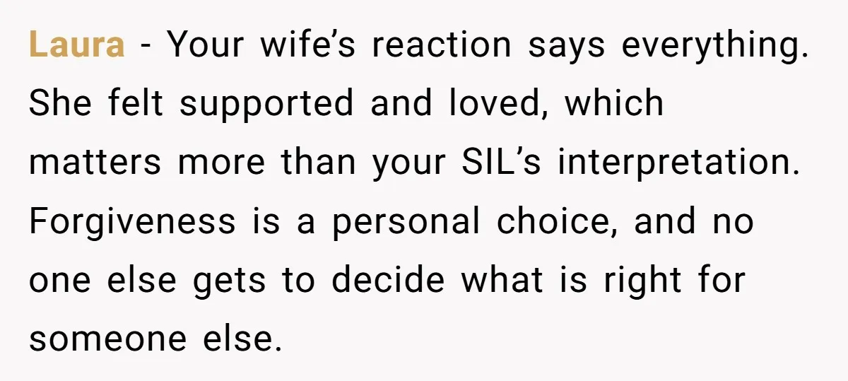 Laura - Your wife’s reaction says everything. She felt supported and loved, which matters more than your SIL’s interpretation. Forgiveness is a personal choice, and no one else gets to...