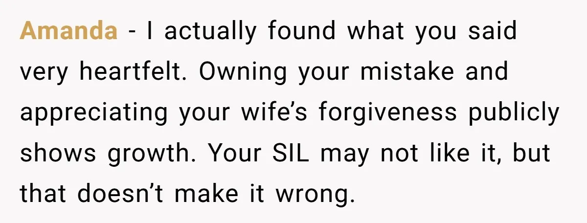Amanda - I actually found what you said very heartfelt. Owning your mistake and appreciating your wife’s forgiveness publicly shows growth. Your SIL may not like it, but that doesn’t...