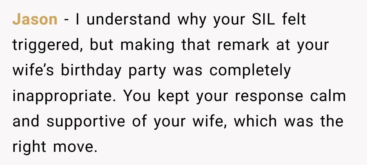 Jason - I understand why your SIL felt triggered, but making that remark at your wife’s birthday party was completely inappropriate. You kept your response calm and supportive of your...