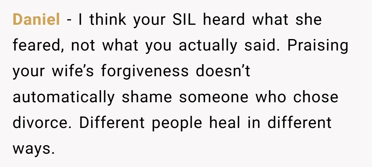 Daniel - I think your SIL heard what she feared, not what you actually said. Praising your wife’s forgiveness doesn’t automatically shame someone who chose divorce. Different people heal in...