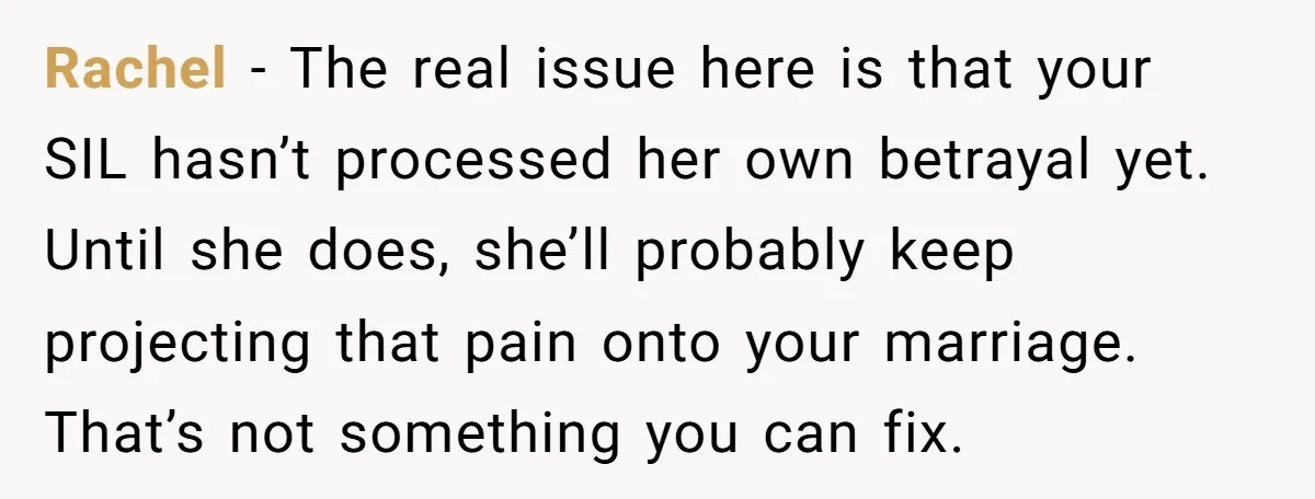 Rachel - The real issue here is that your SIL hasn’t processed her own betrayal yet. Until she does, she’ll probably keep projecting that pain onto your marriage. That’s not...