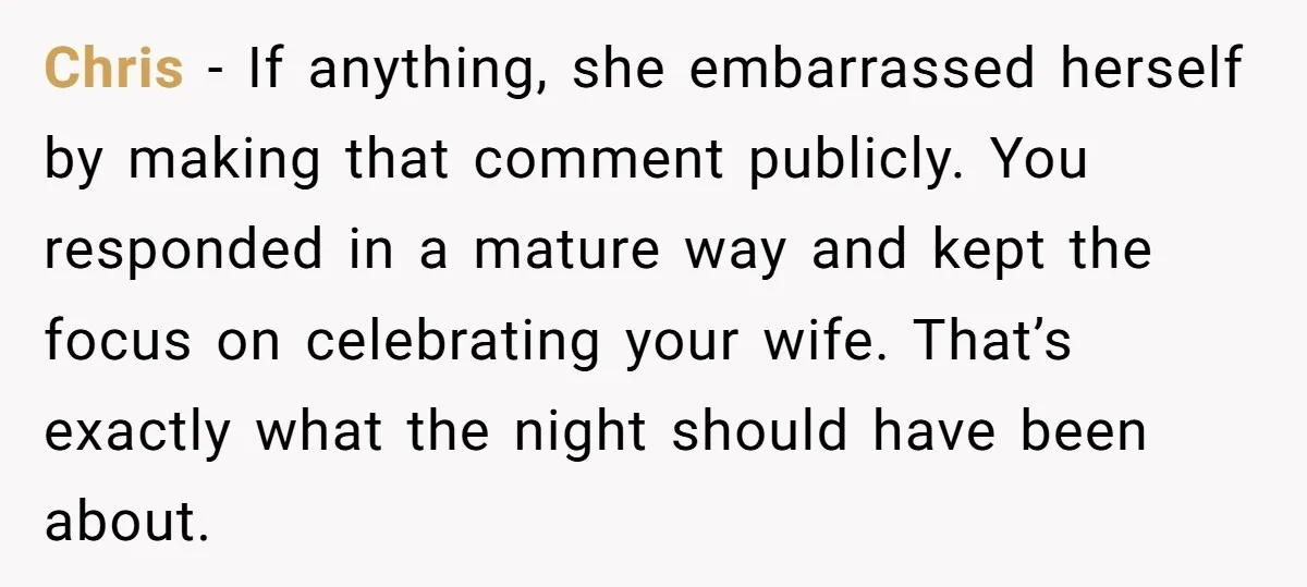 Chris - If anything, she embarrassed herself by making that comment publicly. You responded in a mature way and kept the focus on celebrating your wife. That’s exactly what the...